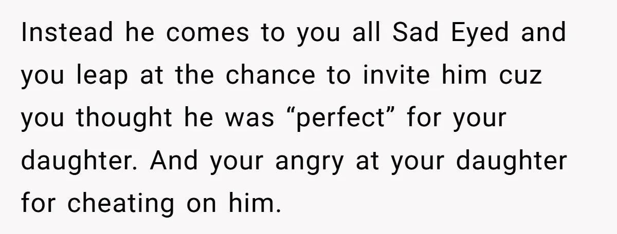 Instead he comes to you all Sad Eyed and you leap at the chance to invite him cuz you thought he was “perfect” for your daughter. And your angry at...