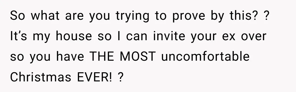 So what are you trying to prove by this? ? It’s my house so I can invite your ex over so you have THE MOST uncomfortable Christmas EVER! ?