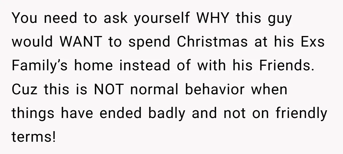 You need to ask yourself WHY this guy would WANT to spend Christmas at his Exs Family’s home instead of with his Friends. Cuz this is NOT normal behavior when...