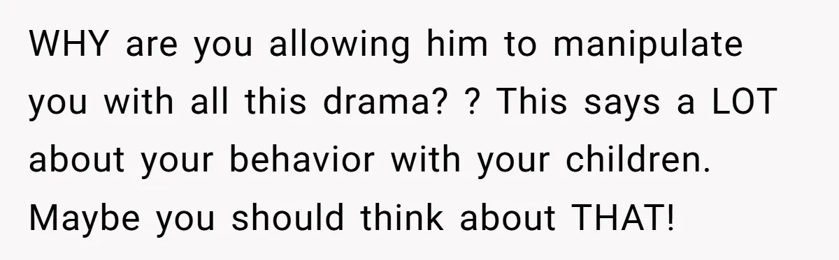 WHY are you allowing him to manipulate you with all this drama? ? This says a LOT about your behavior with your children. Maybe you should think about THAT!