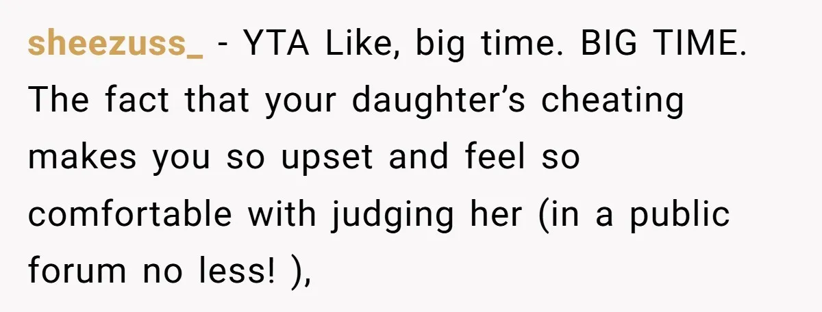 sheezuss_ − YTA Like, big time. BIG TIME. The fact that your daughter’s cheating makes you so upset and feel so comfortable with judging her (in a public forum no...