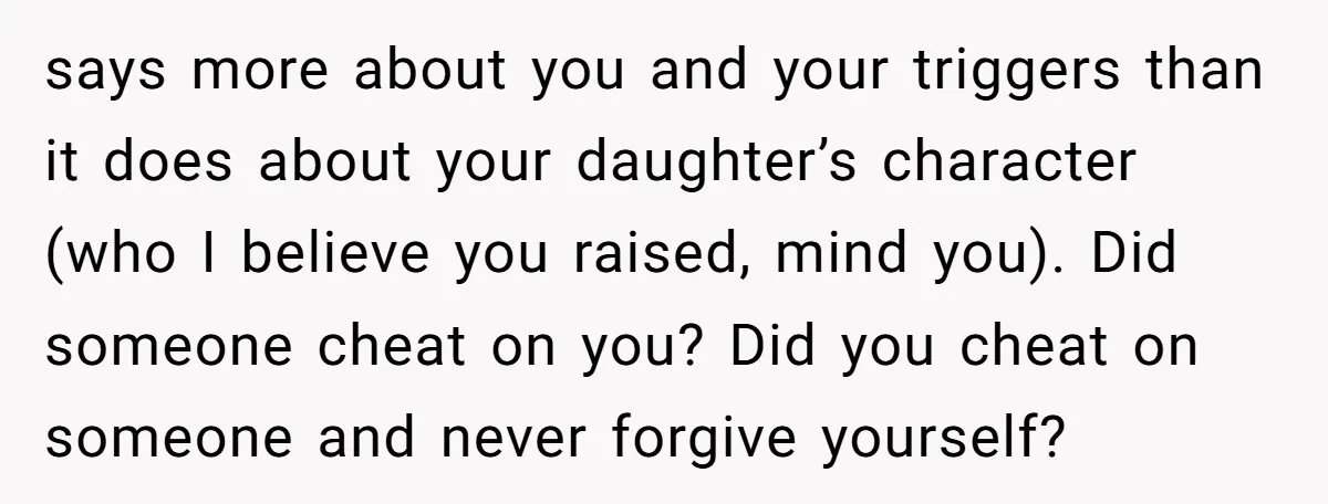 says more about you and your triggers than it does about your daughter’s character (who I believe you raised, mind you). Did someone cheat on you? Did you cheat on...