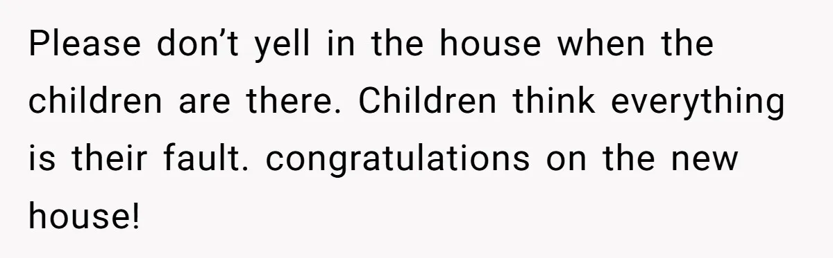 Please don’t yell in the house when the children are there. Children think everything is their fault. congratulations on the new house!