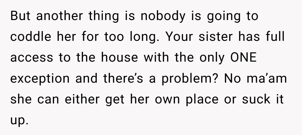 But another thing is nobody is going to coddle her for too long. Your sister has full access to the house with the only ONE exception and there’s a problem?...