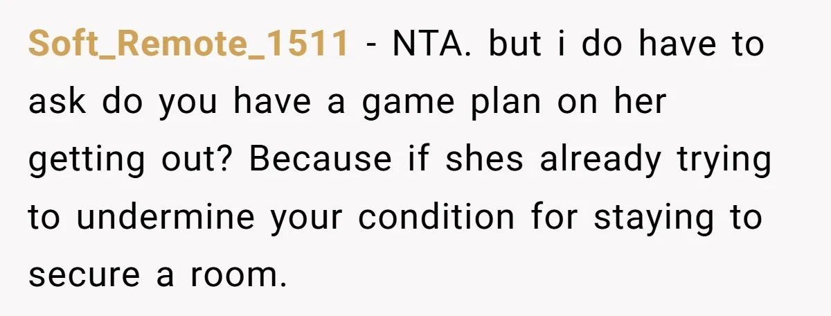 Soft_Remote_1511 − NTA. but i do have to ask do you have a game plan on her getting out? Because if shes already trying to undermine your condition for staying...