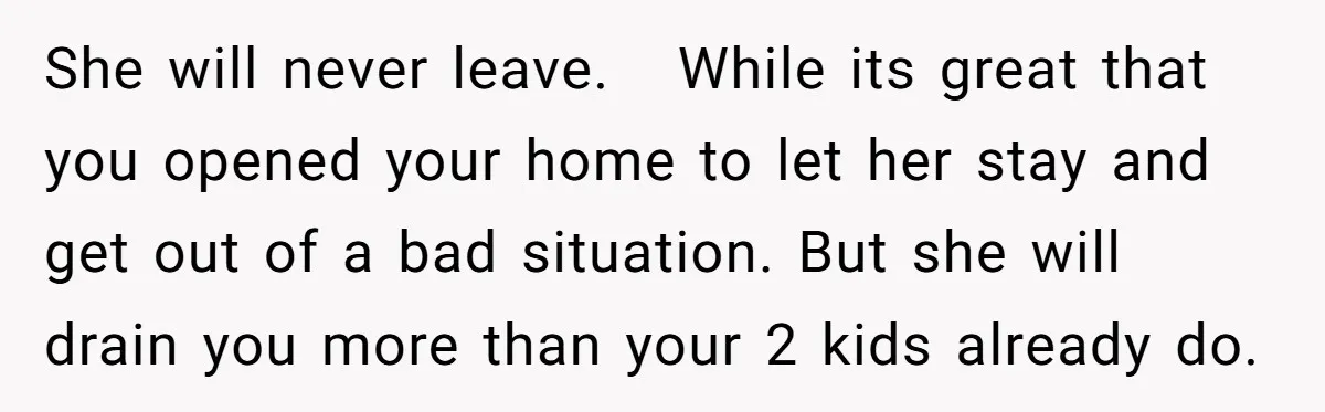 She will never leave. While its great that you opened your home to let her stay and get out of a bad situation. But she will drain you more than...