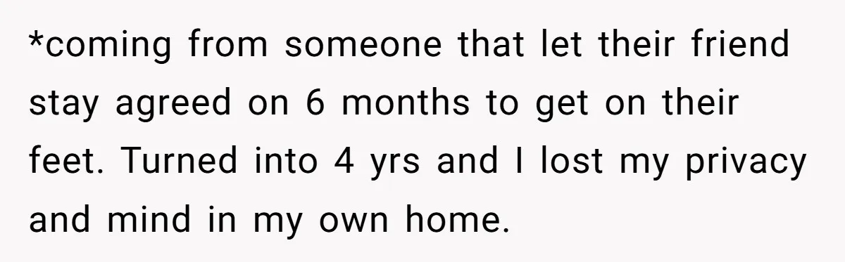 *coming from someone that let their friend stay agreed on 6 months to get on their feet. Turned into 4 yrs and I lost my privacy and mind in my...