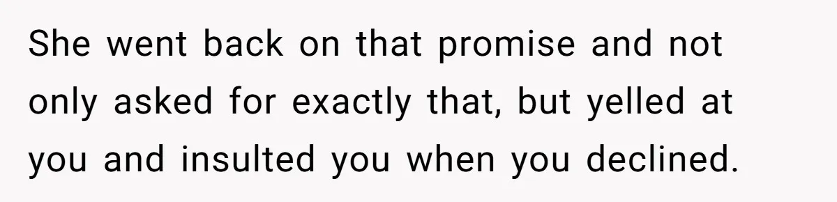 She went back on that promise and not only asked for exactly that, but yelled at you and insulted you when you declined.