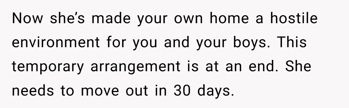 Now she’s made your own home a hostile environment for you and your boys. This temporary arrangement is at an end. She needs to move out in 30 days.