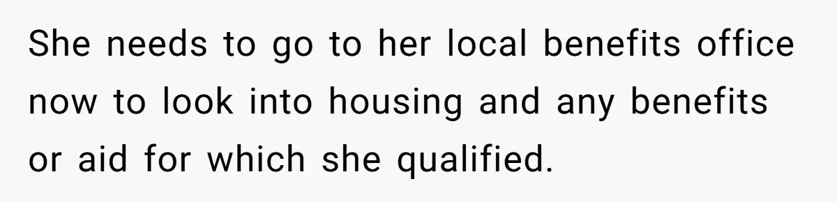 She needs to go to her local benefits office now to look into housing and any benefits or aid for which she qualified.