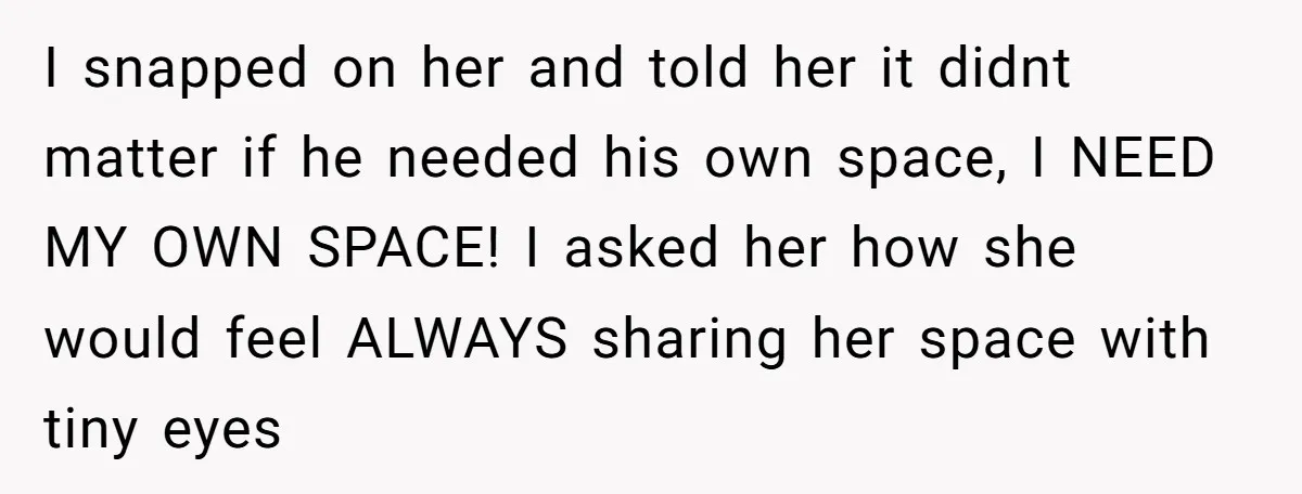 I snapped on her and told her it didnt matter if he needed his own space, I NEED MY OWN SPACE! I asked her how she would feel ALWAYS sharing...