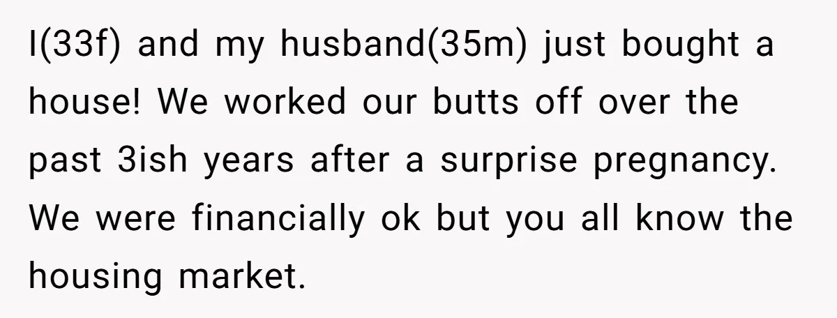 I(33f) and my husband(35m) just bought a house! We worked our butts off over the past 3ish years after a surprise pregnancy. We were financially ok but you all know...