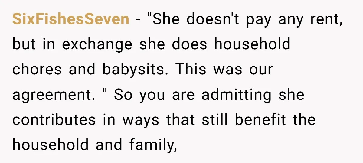 SixFishesSeven − "She doesn't pay any rent, but in exchange she does household chores and babysits. This was our agreement. " So you are admitting she contributes in ways that...