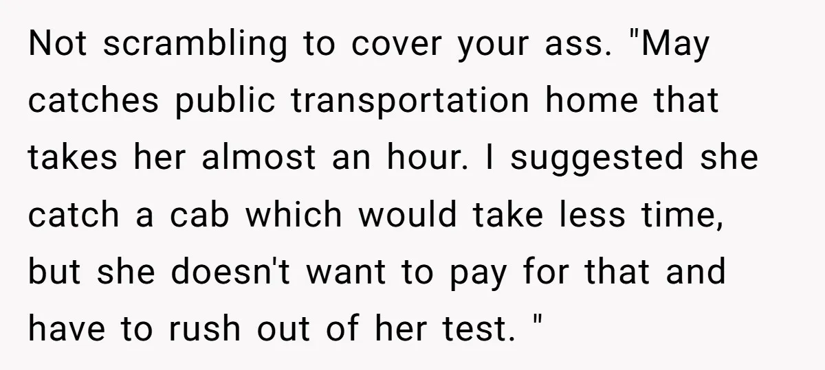 Not scrambling to cover your ass. "May catches public transportation home that takes her almost an hour. I suggested she catch a cab which would take less time, but she...