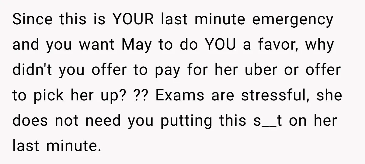 Since this is YOUR last minute emergency and you want May to do YOU a favor, why didn't you offer to pay for her uber or offer to pick her...