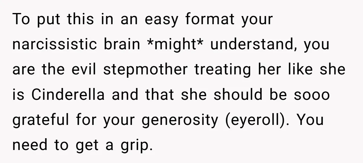 To put this in an easy format your narcissistic brain *might* understand, you are the evil stepmother treating her like she is Cinderella and that she should be sooo grateful...