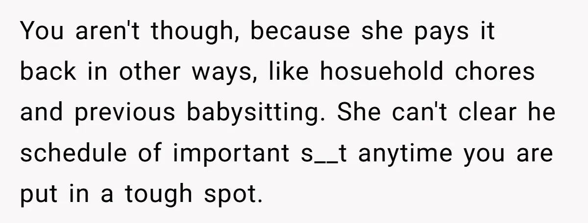 You aren't though, because she pays it back in other ways, like hosuehold chores and previous babysitting. She can't clear he schedule of important s__t anytime you are put in...