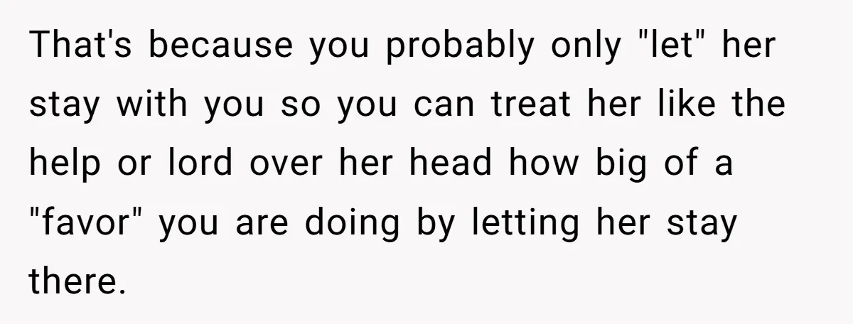 That's because you probably only "let" her stay with you so you can treat her like the help or lord over her head how big of a "favor" you are...