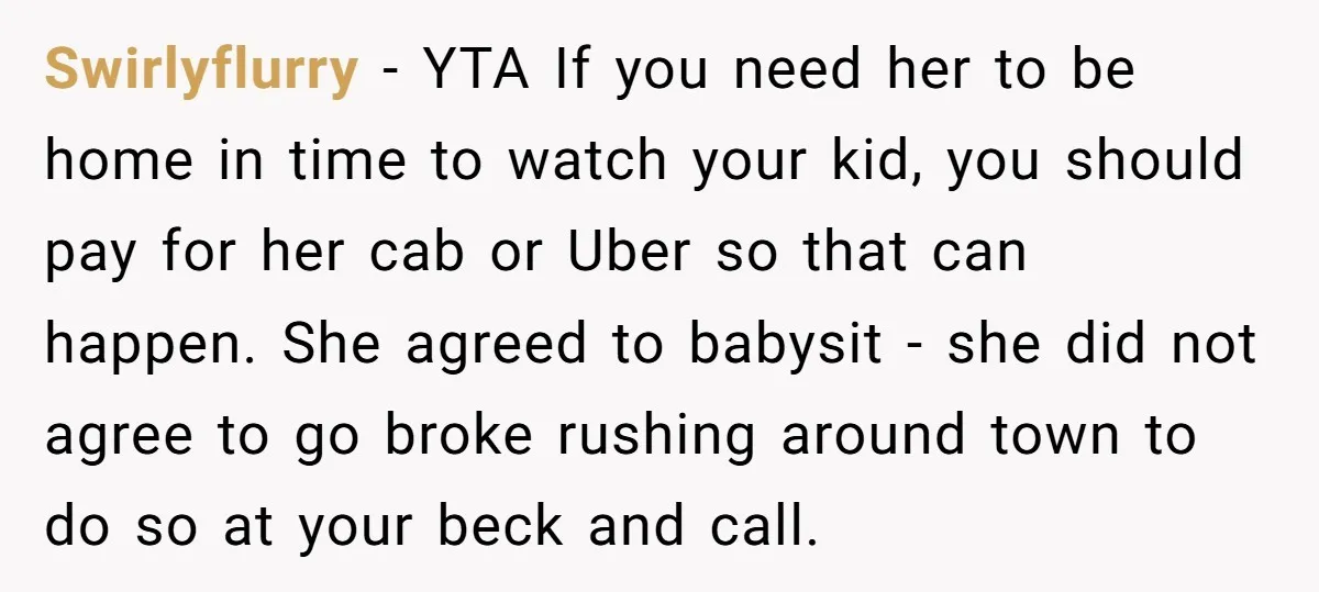 Swirlyflurry − YTA If you need her to be home in time to watch your kid, you should pay for her cab or Uber so that can happen. She agreed...