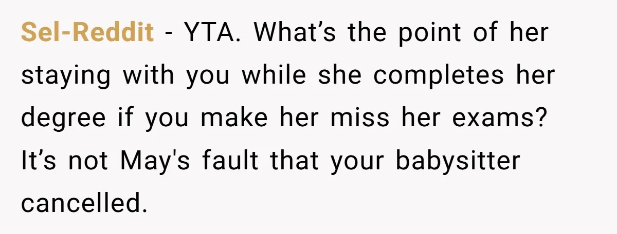 Sel-Reddit − YTA. What’s the point of her staying with you while she completes her degree if you make her miss her exams? It’s not May's fault that your babysitter...