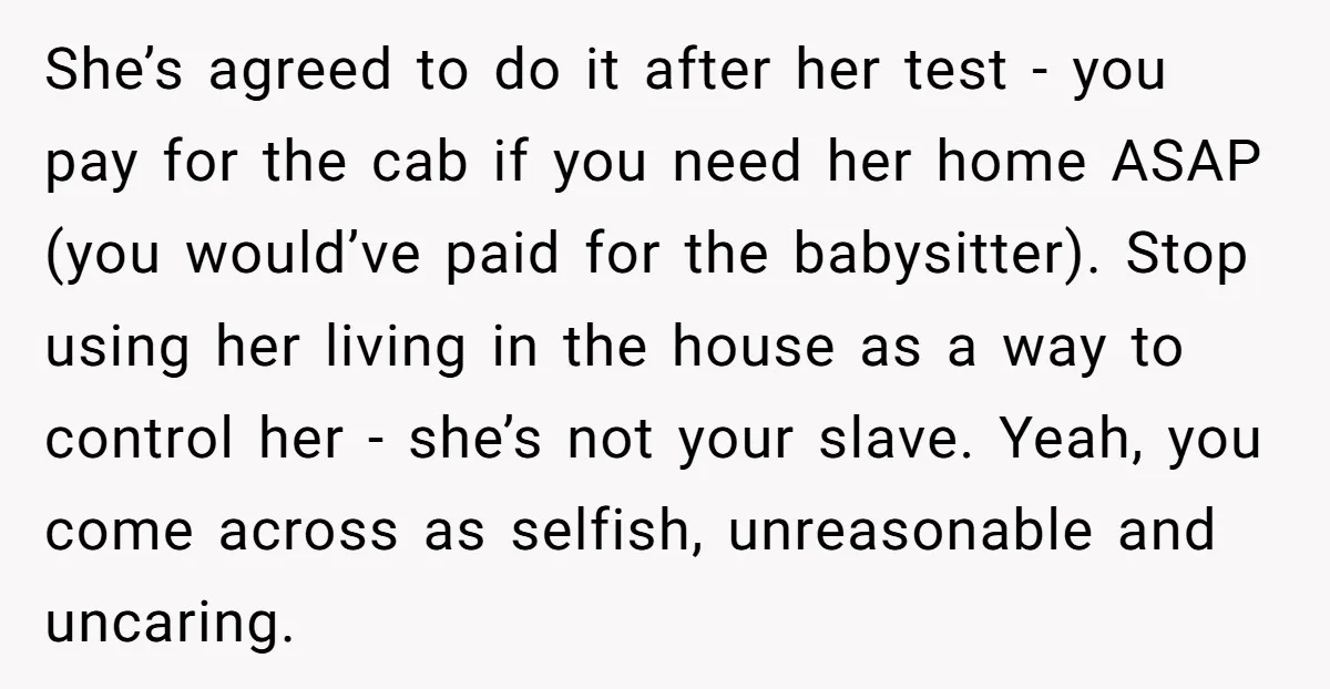 She’s agreed to do it after her test - you pay for the cab if you need her home ASAP (you would’ve paid for the babysitter). Stop using her living...