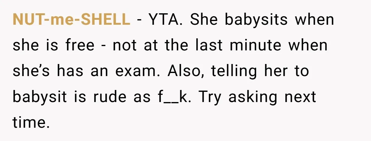 NUT-me-SHELL − YTA. She babysits when she is free - not at the last minute when she’s has an exam. Also, telling her to babysit is rude as f__k. Try...
