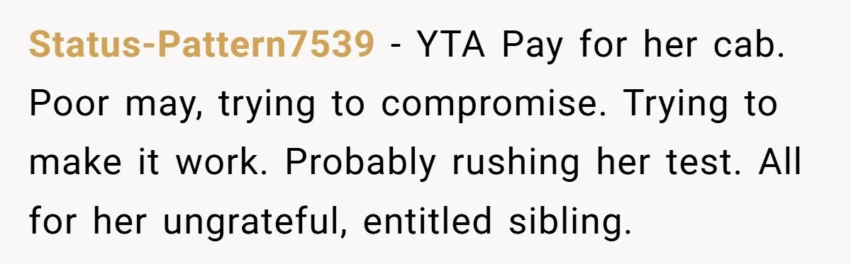 Status-Pattern7539 − YTA Pay for her cab. Poor may, trying to compromise. Trying to make it work. Probably rushing her test. All for her ungrateful, entitled sibling.