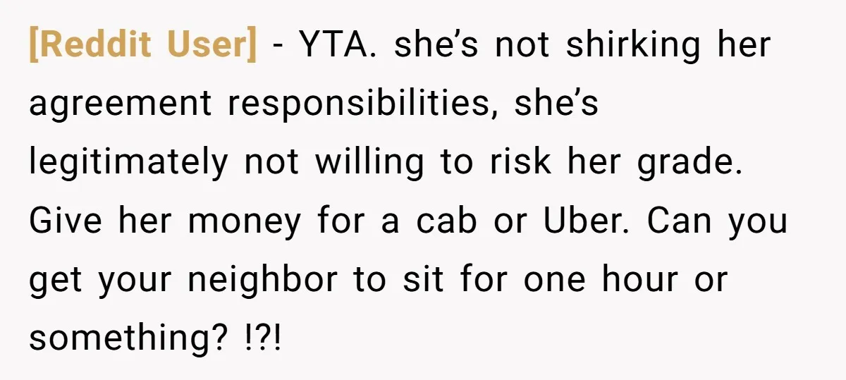 [Reddit User] − YTA. she’s not shirking her agreement responsibilities, she’s legitimately not willing to risk her grade. Give her money for a cab or Uber. Can you get your...