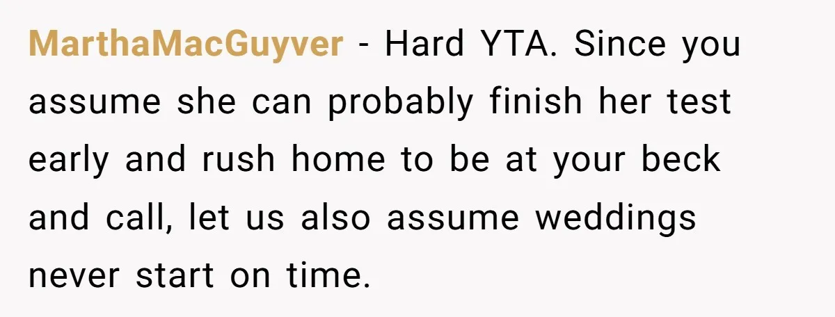 MarthaMacGuyver − Hard YTA. Since you assume she can probably finish her test early and rush home to be at your beck and call, let us also assume weddings never...