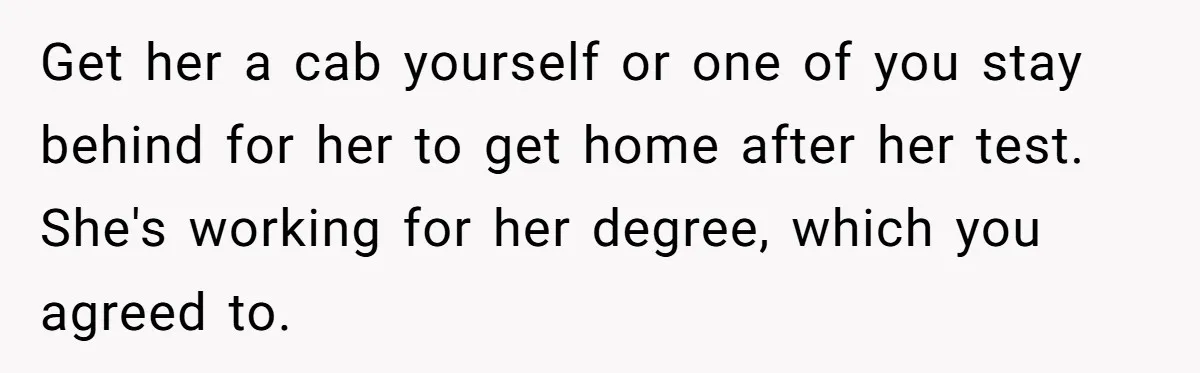 Get her a cab yourself or one of you stay behind for her to get home after her test. She's working for her degree, which you agreed to.