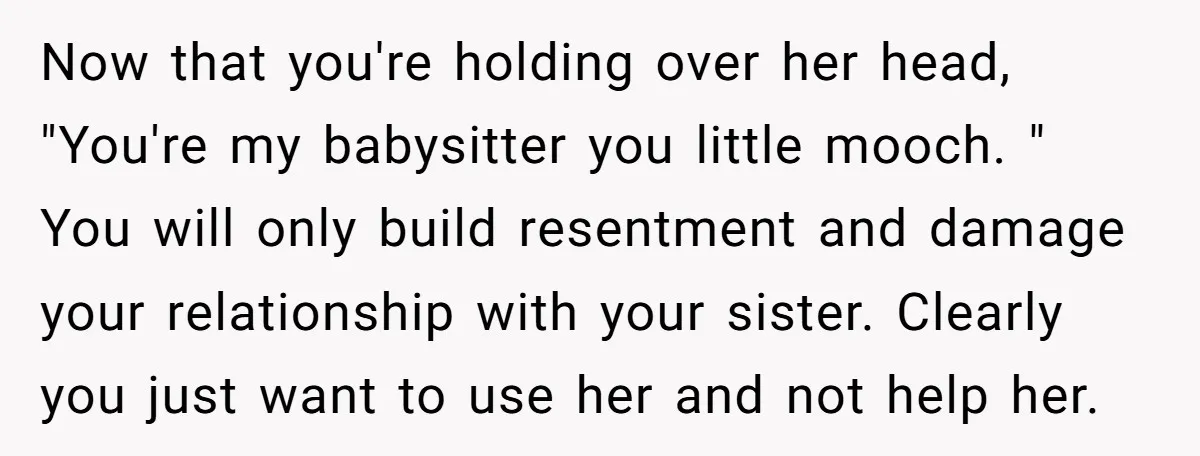 Now that you're holding over her head, "You're my babysitter you little mooch. " You will only build resentment and damage your relationship with your sister. Clearly you just want...