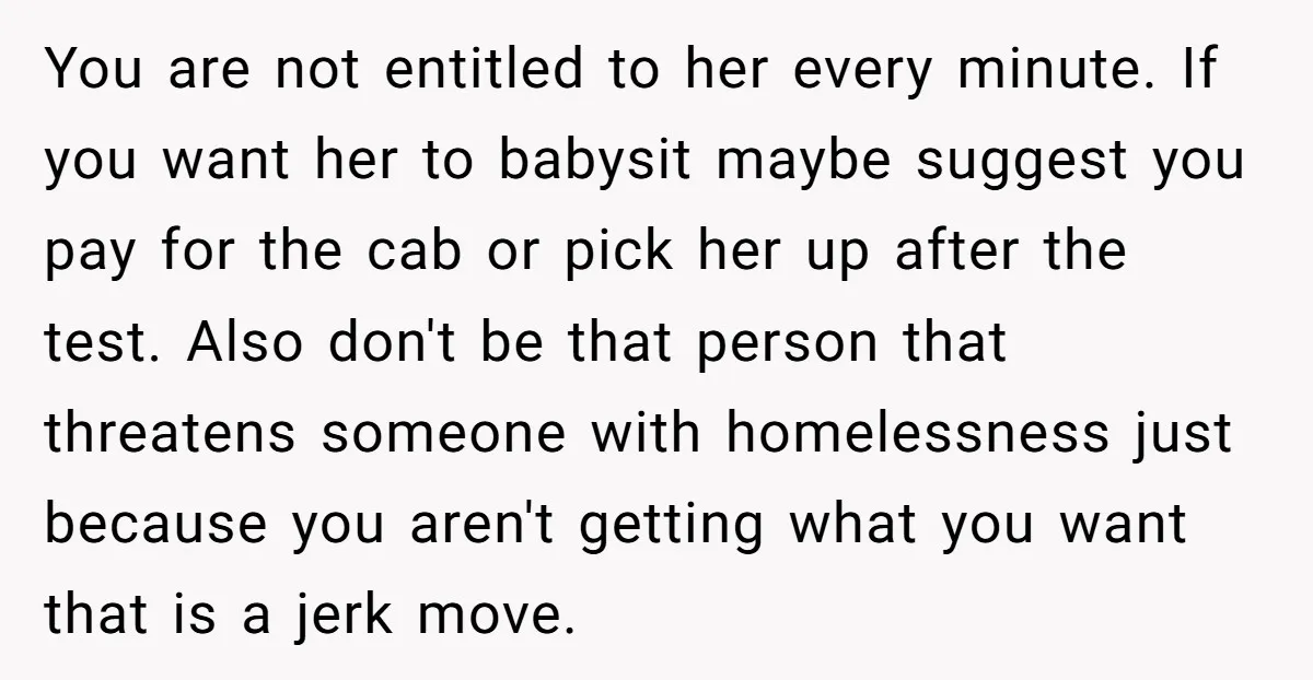 You are not entitled to her every minute. If you want her to babysit maybe suggest you pay for the cab or pick her up after the test. Also don't...