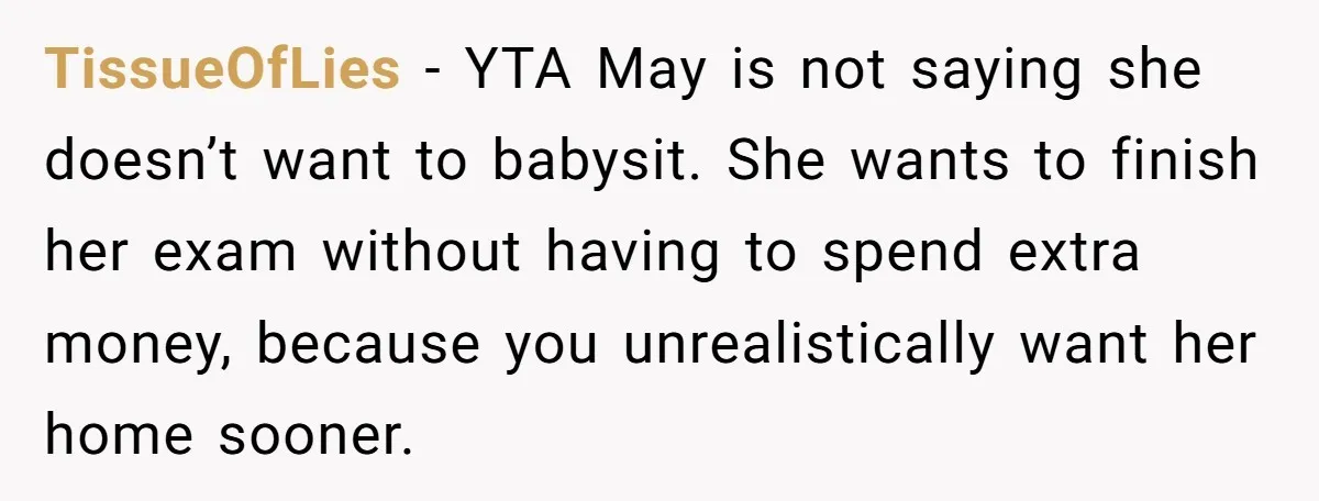 TissueOfLies − YTA May is not saying she doesn’t want to babysit. She wants to finish her exam without having to spend extra money, because you unrealistically want her home...