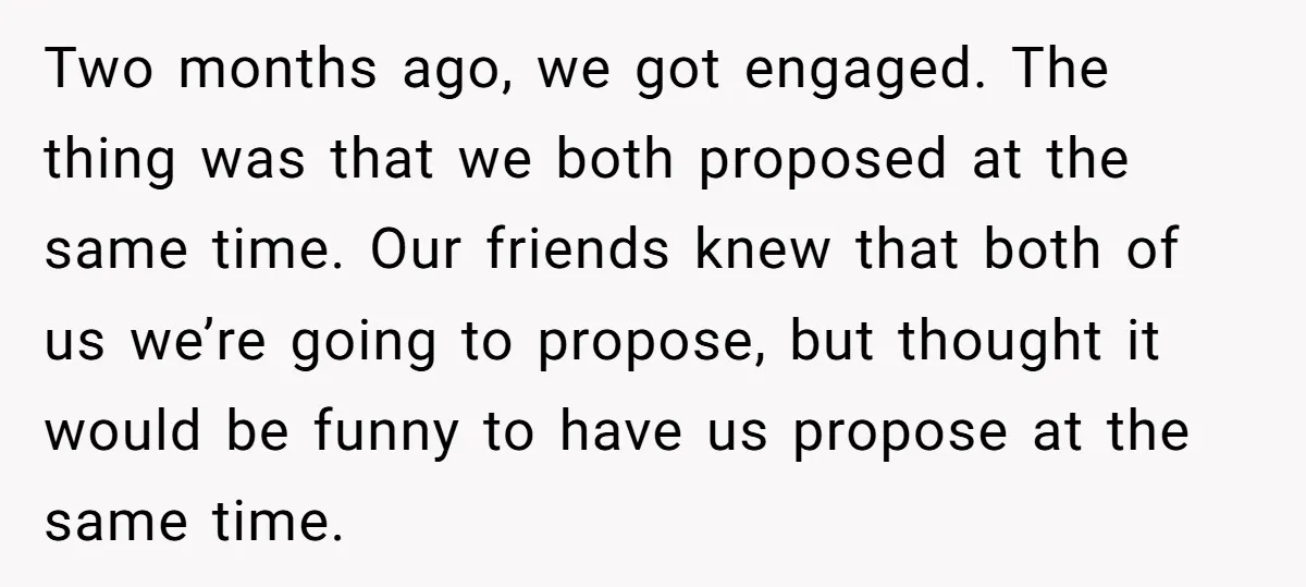 Two months ago, we got engaged. The thing was that we both proposed at the same time. Our friends knew that both of us we’re going to propose, but thought...