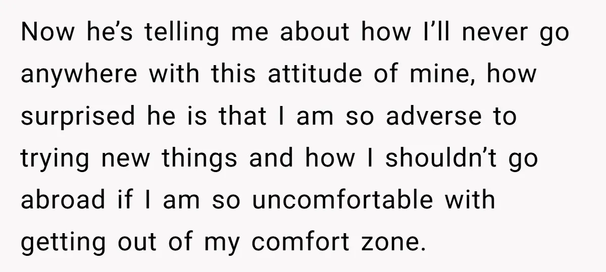 Now he’s telling me about how I’ll never go anywhere with this attitude of mine, how surprised he is that I am so adverse to trying new things and how...