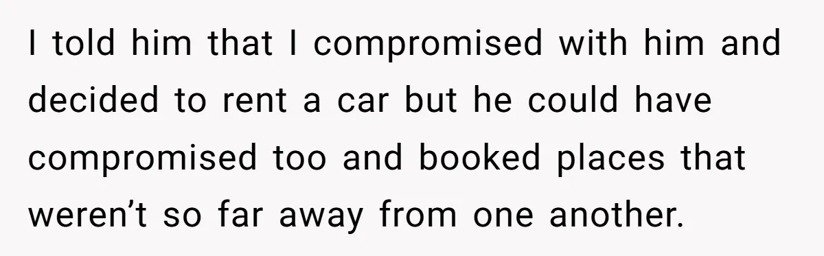 I told him that I compromised with him and decided to rent a car but he could have compromised too and booked places that weren’t so far away from one...