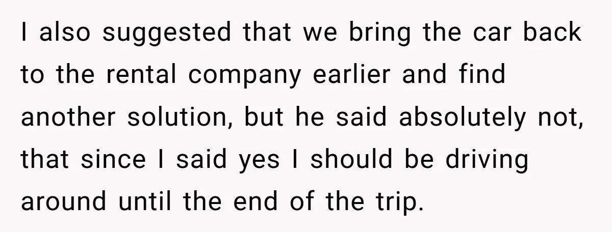 I also suggested that we bring the car back to the rental company earlier and find another solution, but he said absolutely not, that since I said yes I should...