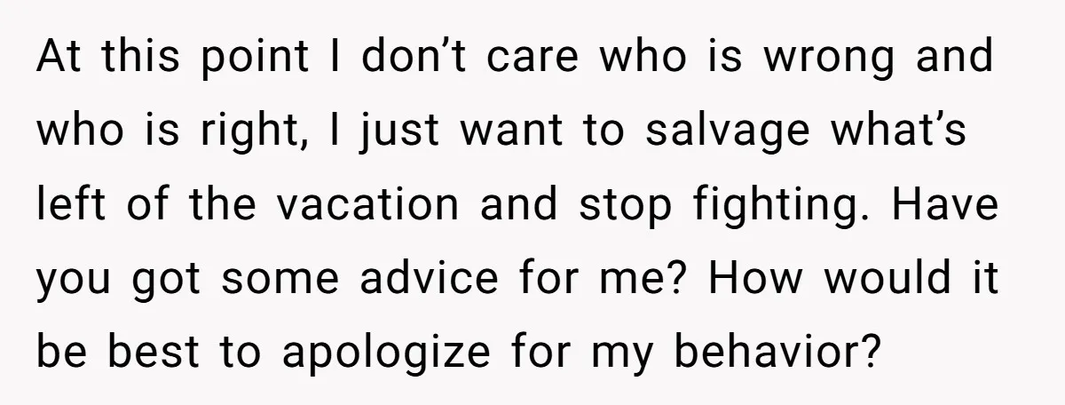 At this point I don’t care who is wrong and who is right, I just want to salvage what’s left of the vacation and stop fighting. Have you got some...