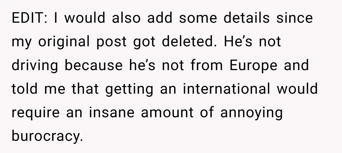 EDIT: I would also add some details since my original post got deleted. He’s not driving because he’s not from Europe and told me that getting an international would require...