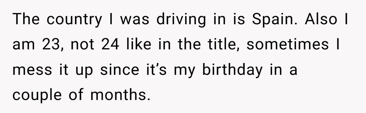 The country I was driving in is Spain. Also I am 23, not 24 like in the title, sometimes I mess it up since it’s my birthday in a couple...
