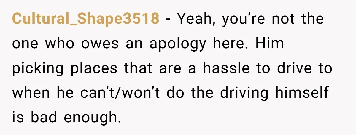 Cultural_Shape3518 − Yeah, you’re not the one who owes an apology here. Him picking places that are a hassle to drive to when he can’t/won’t do the driving himself is...