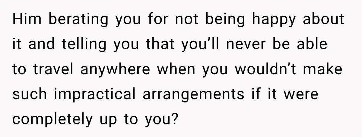 Him berating you for not being happy about it and telling you that you’ll never be able to travel anywhere when you wouldn’t make such impractical arrangements if it were...