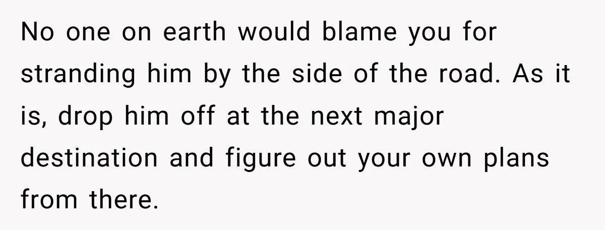 No one on earth would blame you for stranding him by the side of the road. As it is, drop him off at the next major destination and figure out...