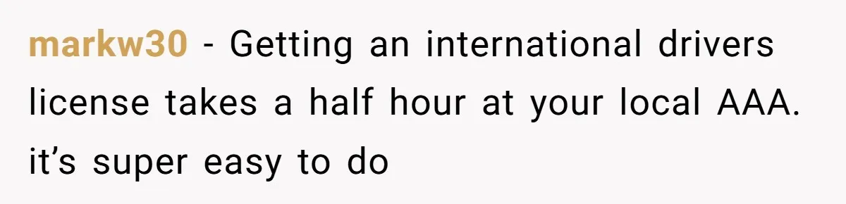 markw30 − Getting an international drivers license takes a half hour at your local AAA. it’s super easy to do