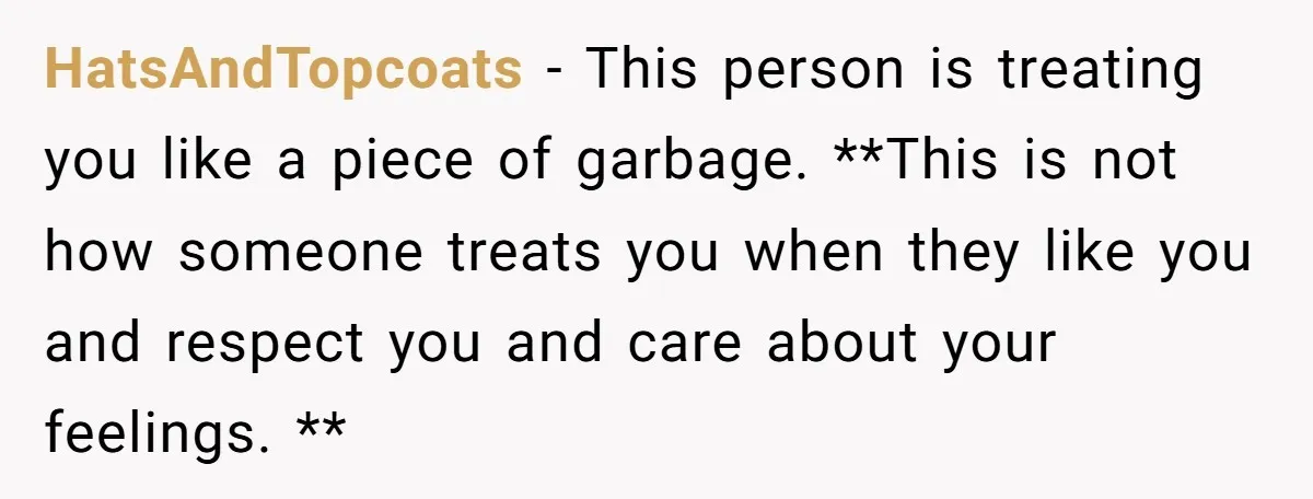 HatsAndTopcoats − This person is treating you like a piece of garbage. **This is not how someone treats you when they like you and respect you and care about your...