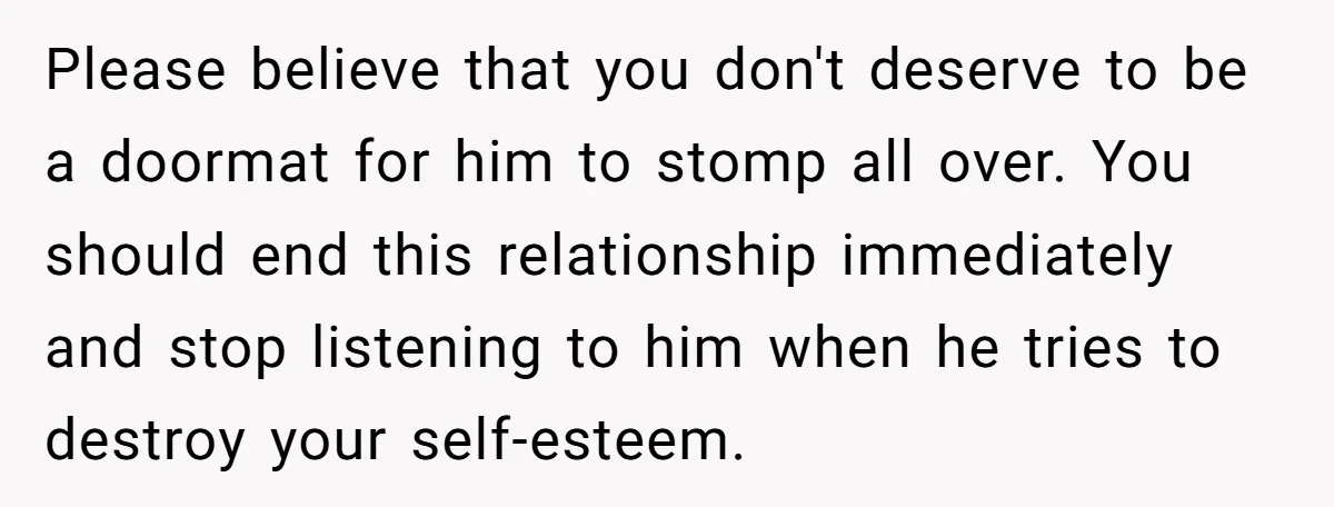 Please believe that you don't deserve to be a doormat for him to stomp all over. You should end this relationship immediately and stop listening to him when he tries...