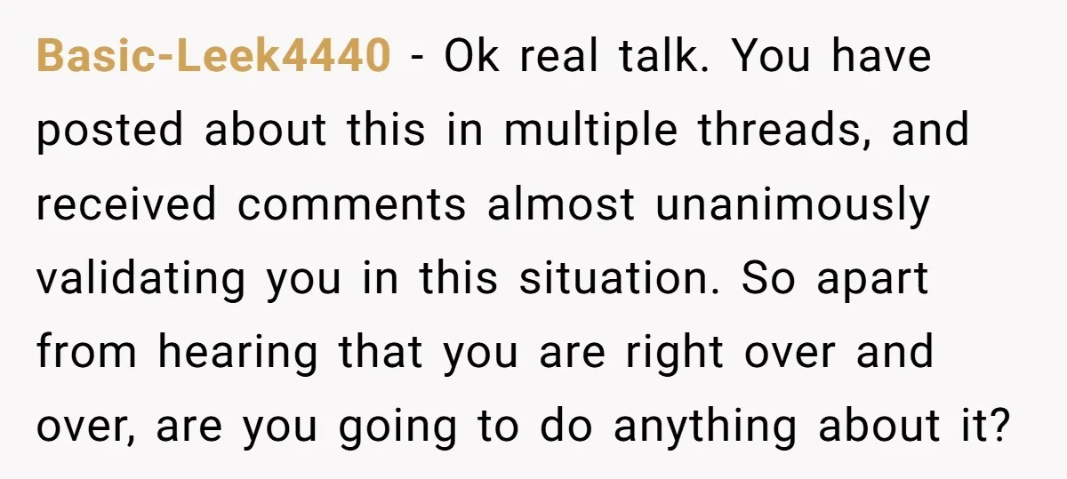 Basic-Leek4440 − Ok real talk. You have posted about this in multiple threads, and received comments almost unanimously validating you in this situation. So apart from hearing that you are...