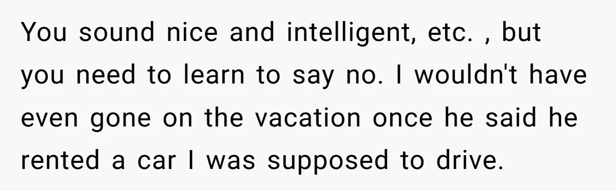 You sound nice and intelligent, etc. , but you need to learn to say no. I wouldn't have even gone on the vacation once he said he rented a car...
