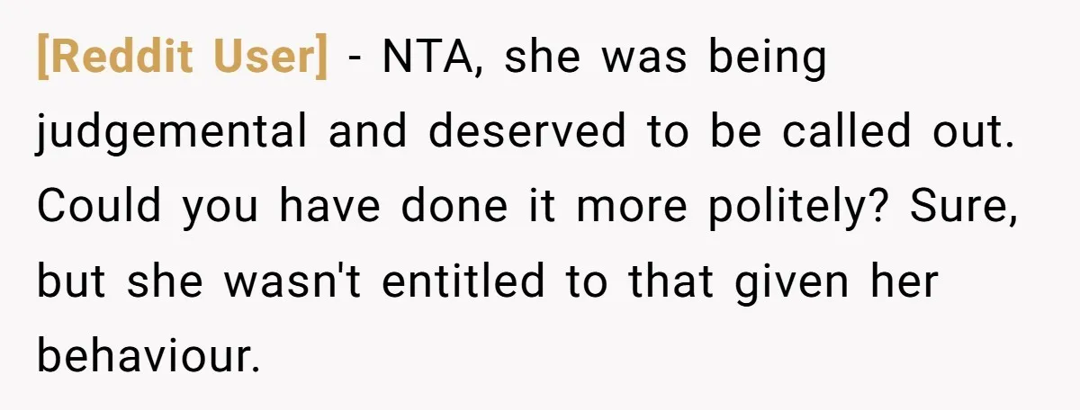 [Reddit User] − NTA, she was being judgemental and deserved to be called out. Could you have done it more politely? Sure, but she wasn't entitled to that given her...