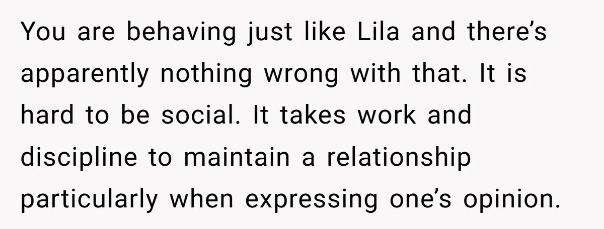 You are behaving just like Lila and there’s apparently nothing wrong with that. It is hard to be social. It takes work and discipline to maintain a relationship particularly when...